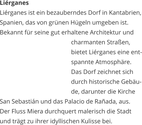 Lirganes Lirganes ist ein bezauberndes Dorf in Kantabrien, Spanien, das von grnen Hgeln umgeben ist.  Bekannt fr seine gut erhaltene Architektur und    charmanten Straen,    bietet Lirganes eine ent-   spannte Atmosphre.   Das Dorf zeichnet sich    durch historische Gebu-   de, darunter die Kirche  San Sebastin und das Palacio de Raada, aus.  Der Fluss Miera durchquert malerisch die Stadt  und trgt zu ihrer idyllischen Kulisse bei.
